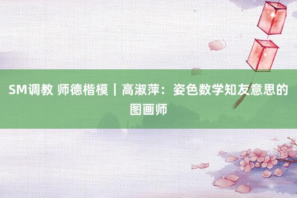 SM调教 师德楷模｜高淑萍：姿色数学知友意思的图画师