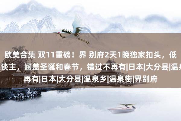 欧美合集 双11重磅！界 别府2天1晚独家扣头，低至¥2528起/2成东谈主，涵盖圣诞和春节，错过不再有|日本|大分县|温泉乡|温泉街|界别府