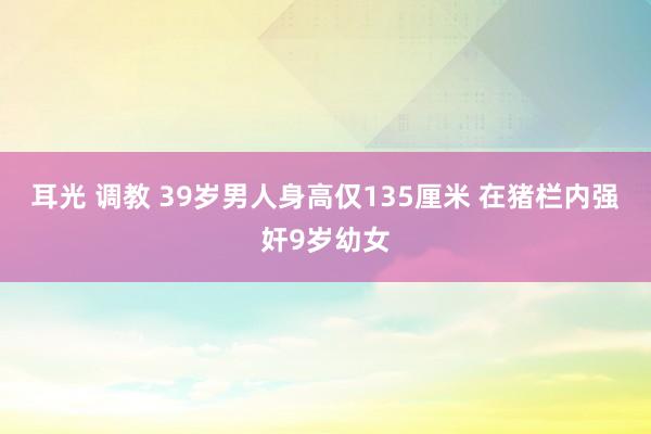 耳光 调教 39岁男人身高仅135厘米 在猪栏内强奸9岁幼女