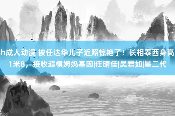 h成人动漫 被任达华儿子近照惊艳了！长相泰西身高1米8，接收超模姆妈基因|任晴佳|吴君如|星二代