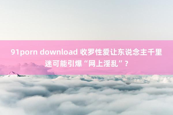 91porn download 收罗性爱让东说念主千里迷可能引爆“网上淫乱”？