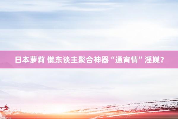 日本萝莉 懒东谈主聚合神器“通宵情”淫媒？