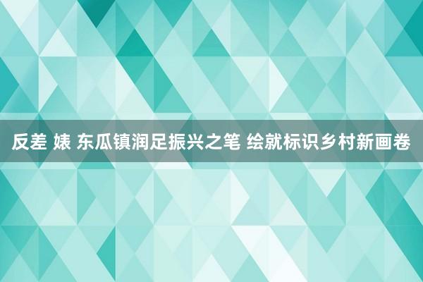 反差 婊 东瓜镇润足振兴之笔 绘就标识乡村新画卷