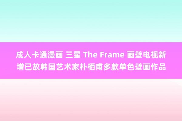 成人卡通漫画 三星 The Frame 画壁电视新增已故韩国艺术家朴栖甫多款单色壁画作品