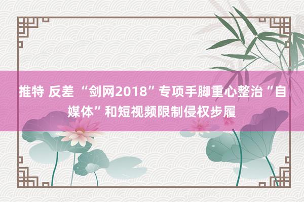 推特 反差 “剑网2018”专项手脚重心整治“自媒体”和短视频限制侵权步履