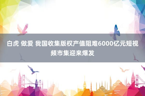 白虎 做爱 我国收集版权产值阻难6000亿元短视频市集迎来爆发