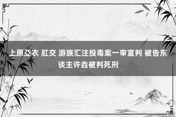 上原亞衣 肛交 游族汇注投毒案一审宣判 被告东谈主许垚被判死刑