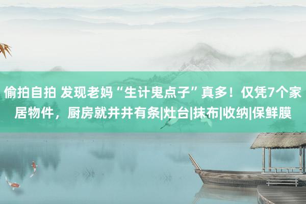 偷拍自拍 发现老妈“生计鬼点子”真多！仅凭7个家居物件，厨房就井井有条|灶台|抹布|收纳|保鲜膜