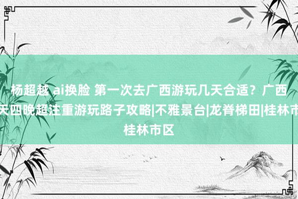 杨超越 ai换脸 第一次去广西游玩几天合适？广西五天四晚超注重游玩路子攻略|不雅景台|龙脊梯田|桂林市区