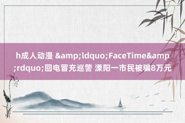 h成人动漫 &ldquo;FaceTime&rdquo;回电冒充巡警 溧阳一市民被骗8万元