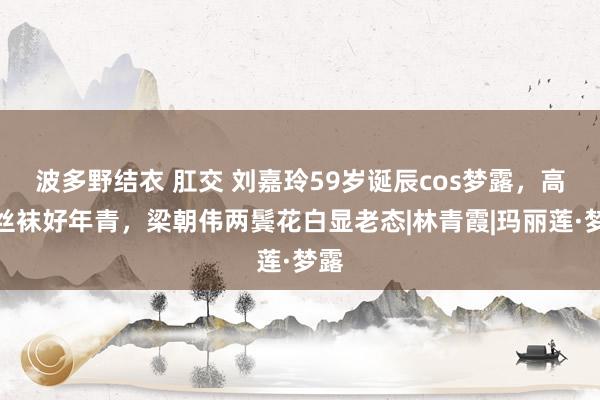 波多野结衣 肛交 刘嘉玲59岁诞辰cos梦露，高跟丝袜好年青，梁朝伟两鬓花白显老态|林青霞|玛丽莲·梦露