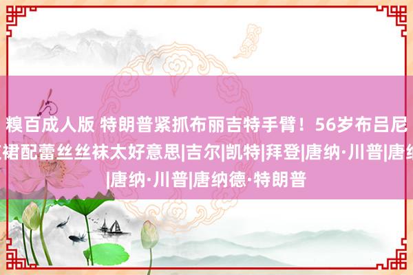 糗百成人版 特朗普紧抓布丽吉特手臂！56岁布吕尼也来了，灰裙配蕾丝丝袜太好意思|吉尔|凯特|拜登|唐纳·川普|唐纳德·特朗普