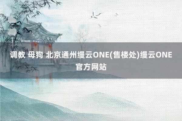 调教 母狗 北京通州缦云ONE(售楼处)缦云ONE官方网站