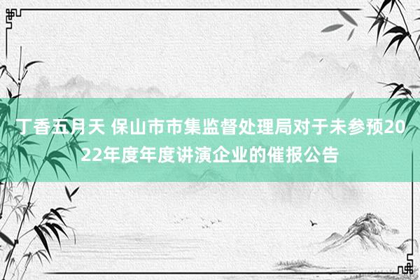 丁香五月天 保山市市集监督处理局对于未参预2022年度年度讲演企业的催报公告