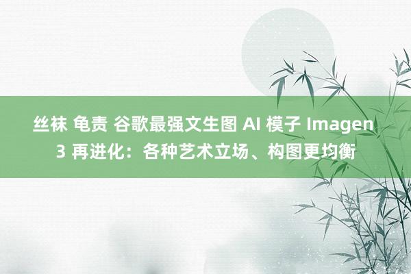 丝袜 龟责 谷歌最强文生图 AI 模子 Imagen 3 再进化：各种艺术立场、构图更均衡