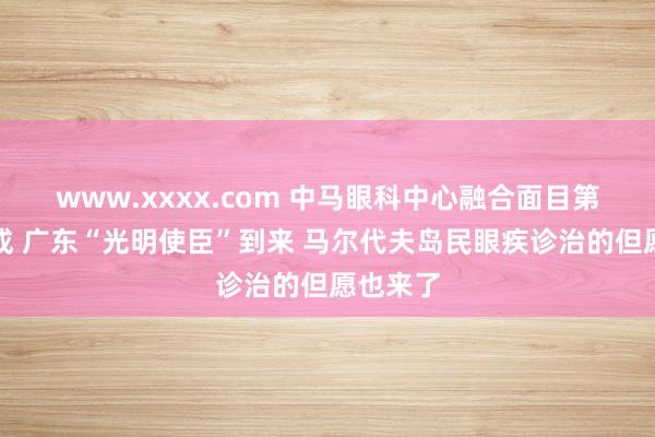 www.xxxx.com 中马眼科中心融合面目第二期完成 广东“光明使臣”到来 马尔代夫岛民眼疾诊治的但愿也来了