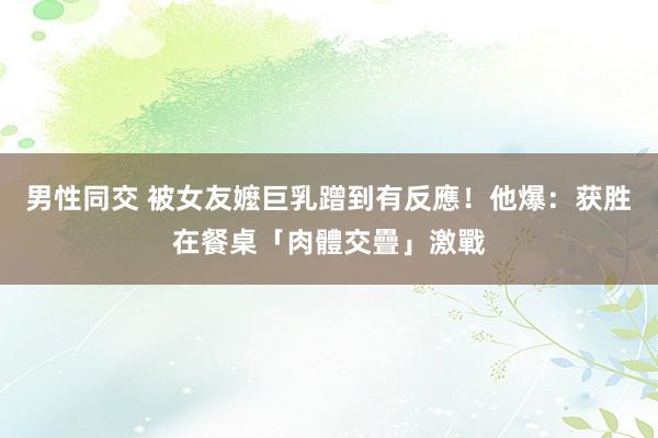 男性同交 被女友嬤巨乳蹭到有反應！　他爆：获胜在餐桌「肉體交疊」激戰