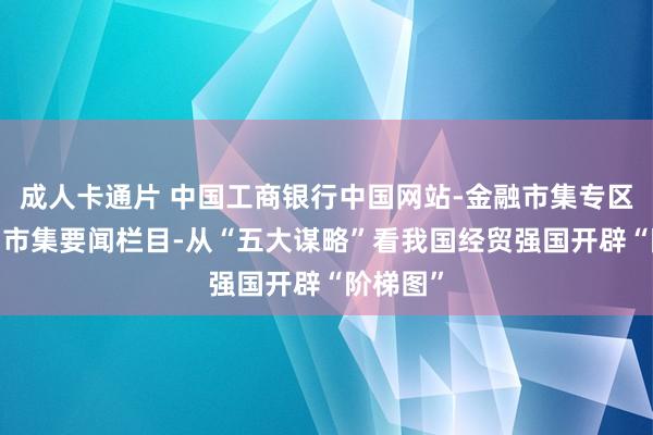 成人卡通片 中国工商银行中国网站-金融市集专区频说念-市集要闻栏目-从“五大谋略”看我国经贸强国开辟“阶梯图”