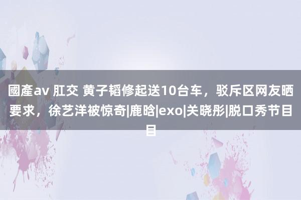 國產av 肛交 黄子韬修起送10台车，驳斥区网友晒要求，徐艺洋被惊奇|鹿晗|exo|关晓彤|脱口秀节目