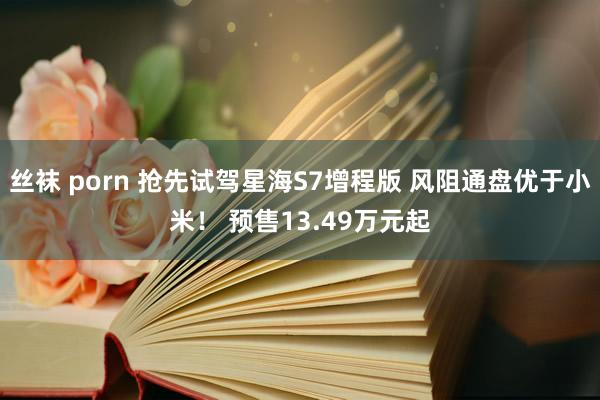 丝袜 porn 抢先试驾星海S7增程版 风阻通盘优于小米！ 预售13.49万元起