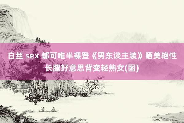 白丝 sex 郁可唯半裸登《男东谈主装》晒美艳性长腿好意思背变轻熟女(图)